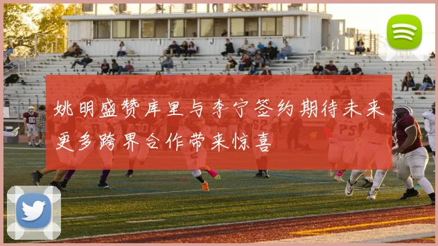 姚明盛赞库里与李宁签约期待未来更多跨界合作带来惊喜