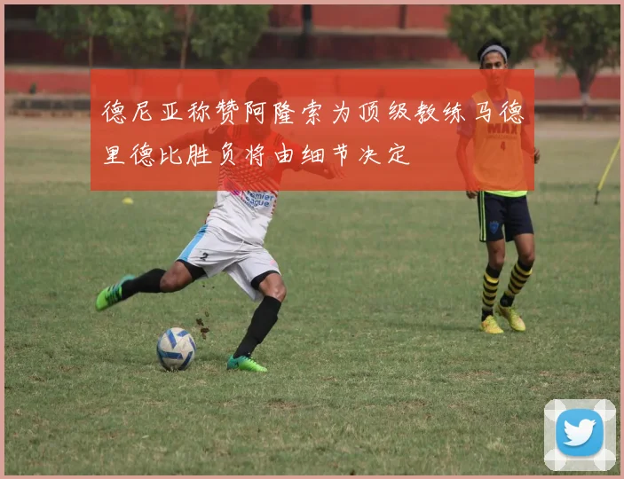 德尼亚称赞阿隆索为顶级教练马德里德比胜负将由细节决定