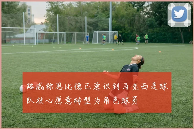 路威称恩比德已意识到马克西是球队核心愿意转型为角色球员