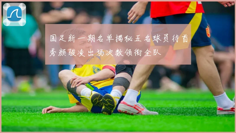 国足新一期名单揭秘五名球员待首秀颜骏凌出场次数领衔全队