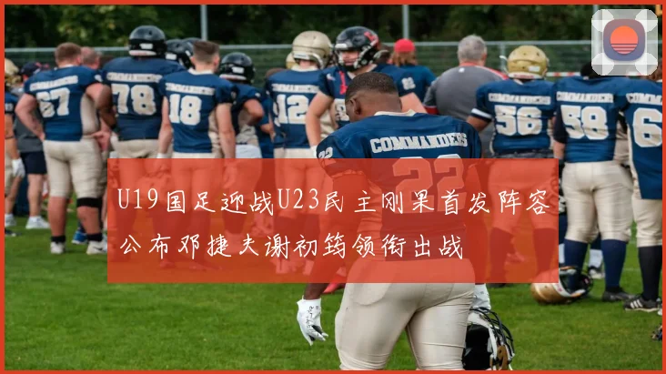 U19国足迎战U23民主刚果首发阵容公布邓捷夫谢初筠领衔出战