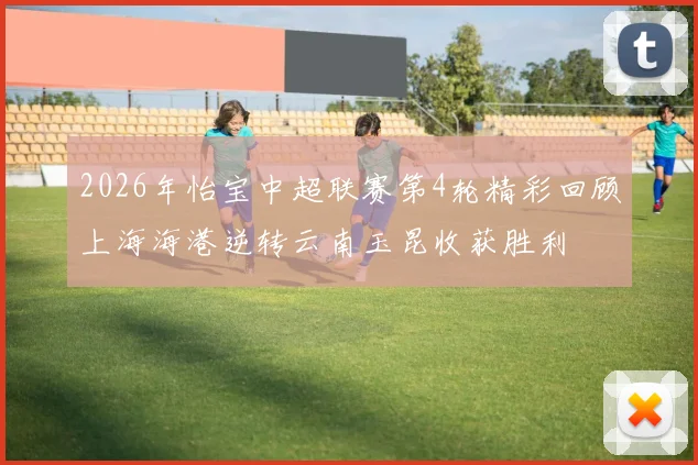 2026年怡宝中超联赛第4轮精彩回顾上海海港逆转云南玉昆收获胜利