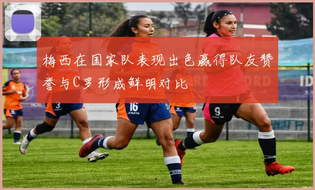 梅西在国家队表现出色赢得队友赞誉与C罗形成鲜明对比