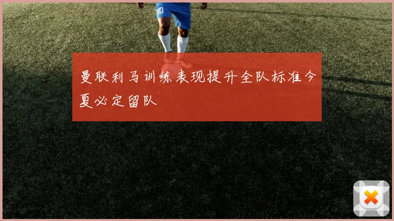 曼联利马训练表现提升全队标准今夏必定留队