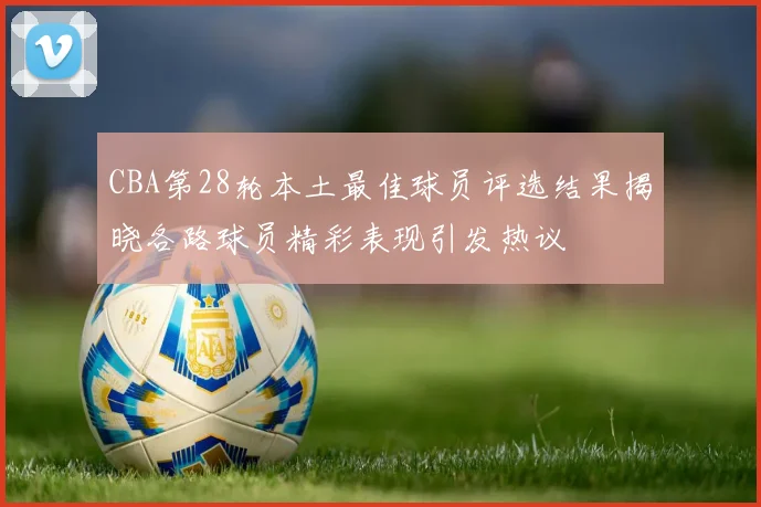 CBA第28轮本土最佳球员评选结果揭晓各路球员精彩表现引发热议