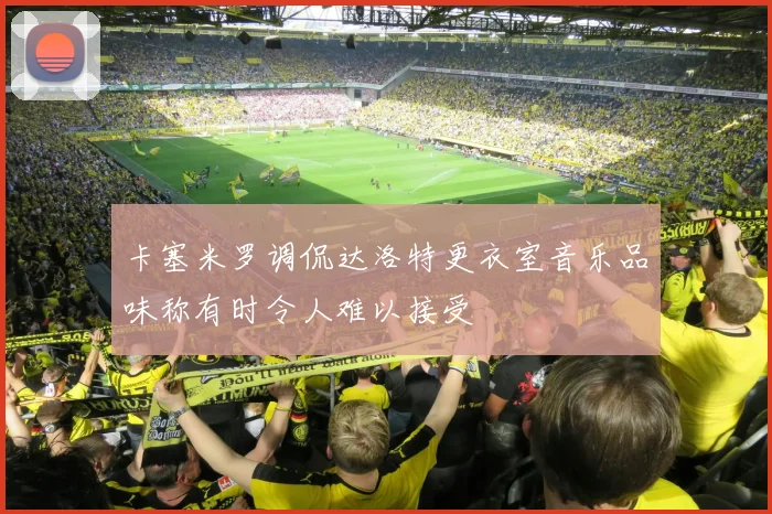 卡塞米罗调侃达洛特更衣室音乐品味称有时令人难以接受