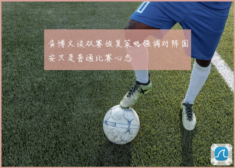 黄博文谈双赛恢复策略强调对阵国安只是普通比赛心态