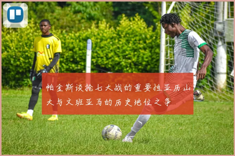 帕金斯谈抢七大战的重要性亚历山大与文班亚马的历史地位之争