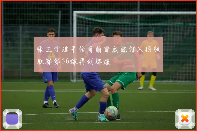 张玉宁追平传奇前辈成就打入顶级联赛第56球再创辉煌