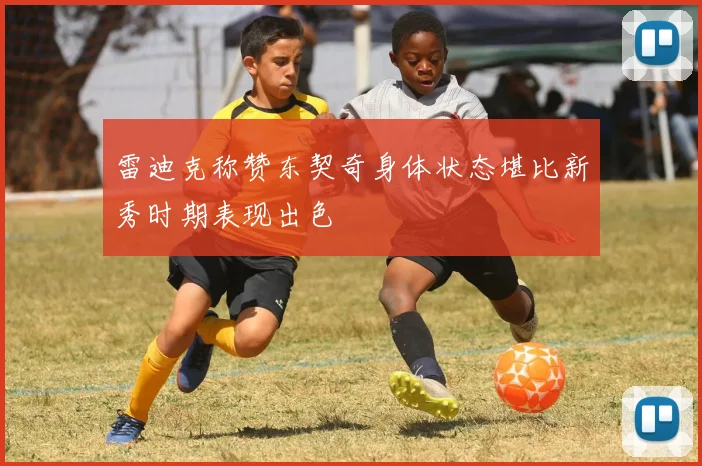 雷迪克称赞东契奇身体状态堪比新秀时期表现出色