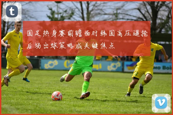国足热身赛前瞻面对韩国高压逼抢后场出球策略成关键焦点
