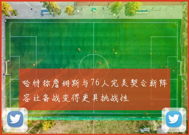 哈特称詹姆斯与76人完美契合新阵容让备战变得更具挑战性